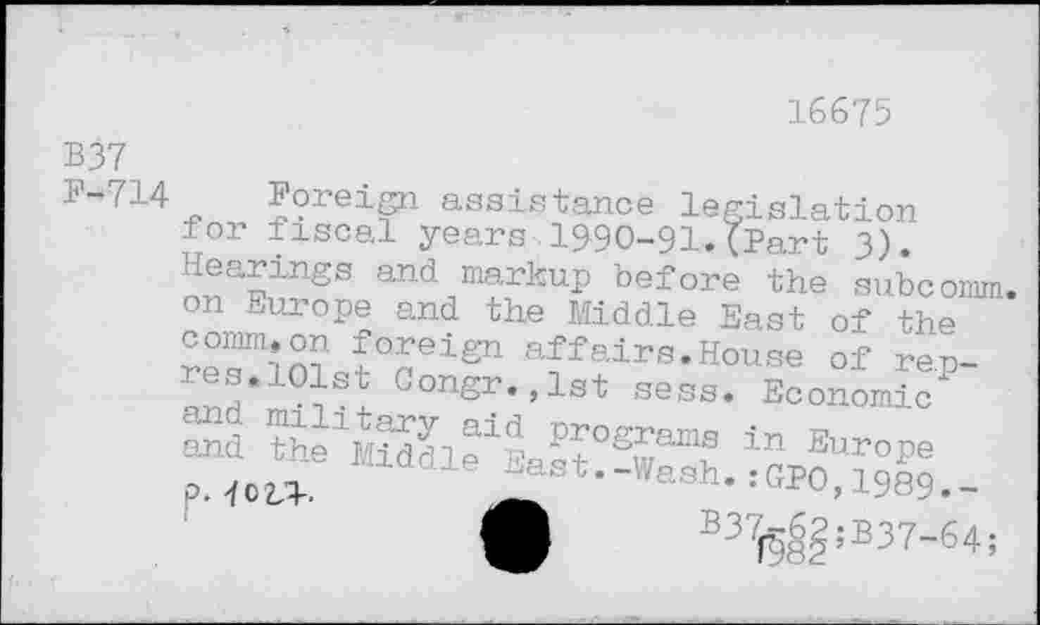 ﻿16675
B37
E-7!4 Foreign assistance legislation for fiscal years 1990-91.(Part 3).
and ^markup before the subc
affairs.House of
, '	j.S3 u SKS8.
Sd	^5 programs i -
p. 4cz,3-.
„■v, tn	uciuie one subcomm.
on Europe and the Middle East of the
and the^i“: Worses I B37i§8?;B37"64;